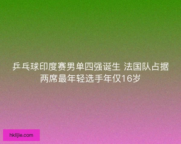 乒乓球印度赛男单四强诞生 法国队占据两席最年轻选手年仅16岁