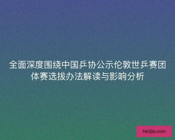 全面深度围绕中国乒协公示伦敦世乒赛团体赛选拔办法解读与影响分析