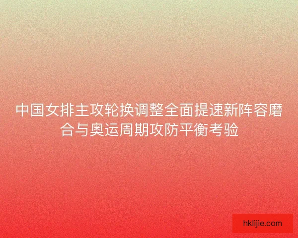 中国女排主攻轮换调整全面提速新阵容磨合与奥运周期攻防平衡考验