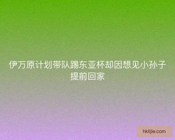 伊万原计划带队踢东亚杯却因想见小孙子提前回家